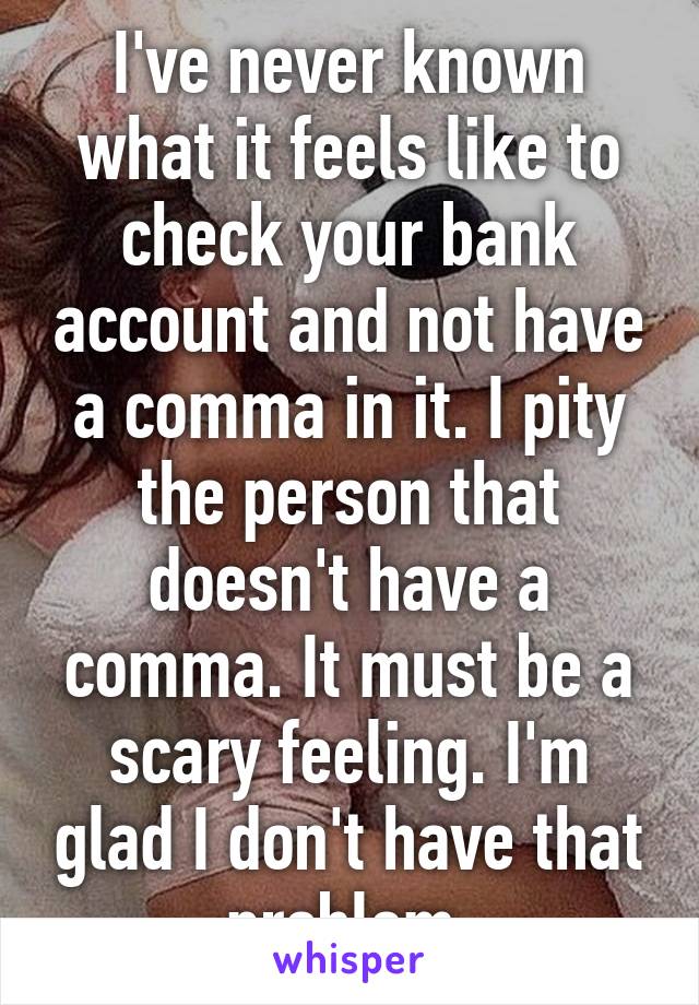 I've never known what it feels like to check your bank account and not have a comma in it. I pity the person that doesn't have a comma. It must be a scary feeling. I'm glad I don't have that problem.