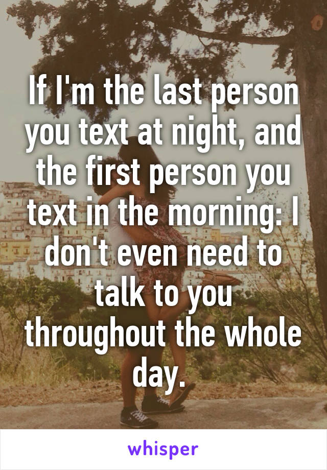 If I'm the last person you text at night, and the first person you text in the morning: I don't even need to talk to you throughout the whole day. 