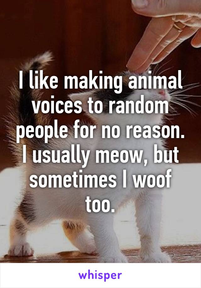 I like making animal voices to random people for no reason. I usually meow, but sometimes I woof too.