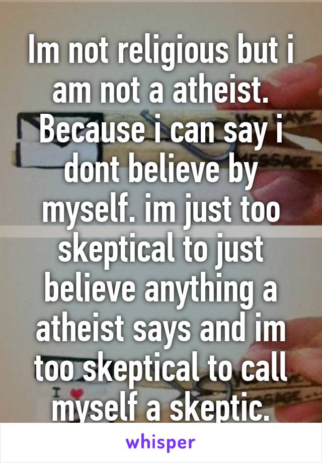 Im not religious but i am not a atheist. Because i can say i dont believe by myself. im just too skeptical to just believe anything a atheist says and im too skeptical to call myself a skeptic.