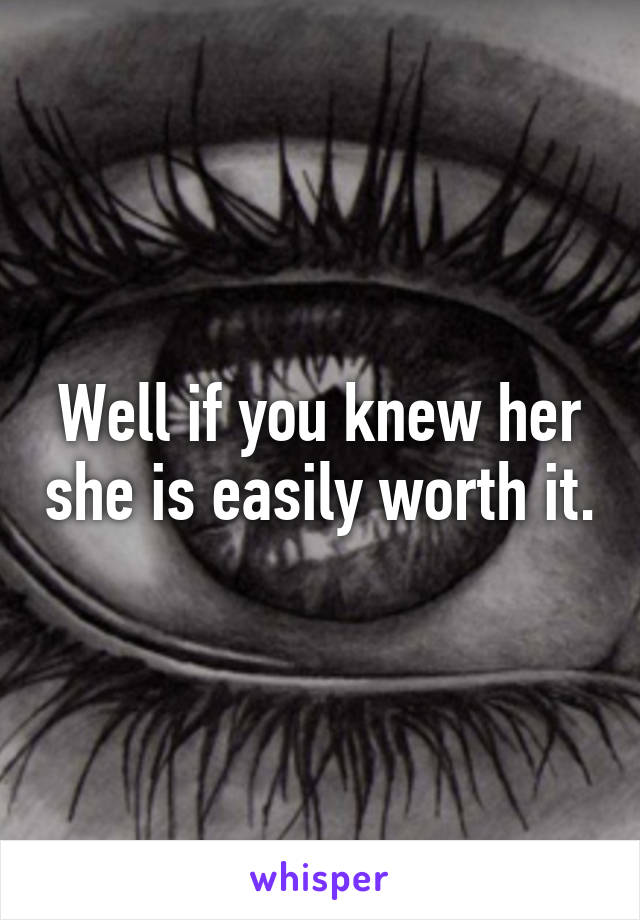 Well if you knew her she is easily worth it.