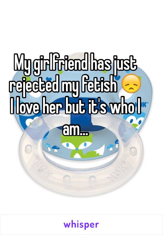 My girlfriend has just rejected my fetish 😞 
I love her but it's who I am... 
