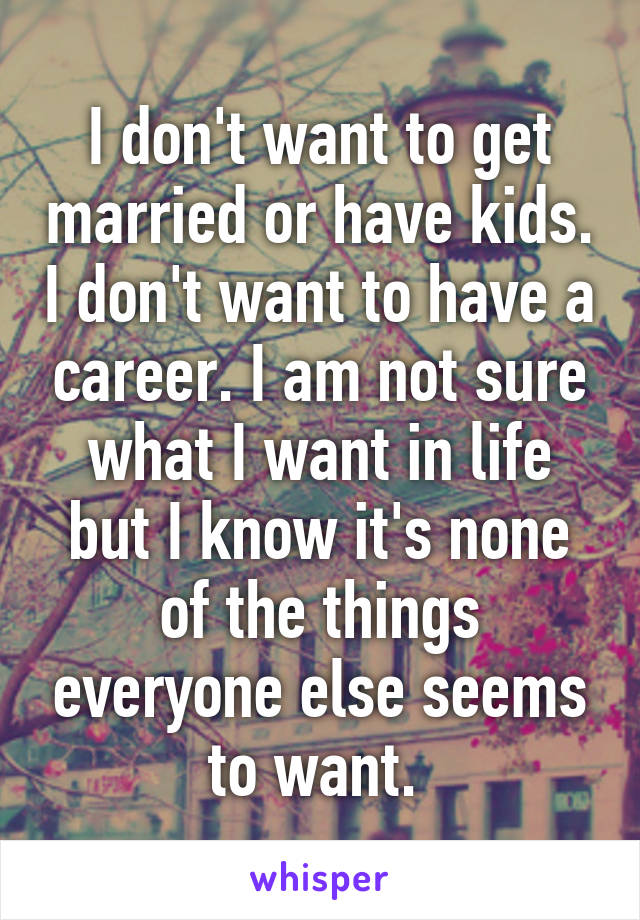 I don't want to get married or have kids. I don't want to have a career. I am not sure what I want in life but I know it's none of the things everyone else seems to want. 