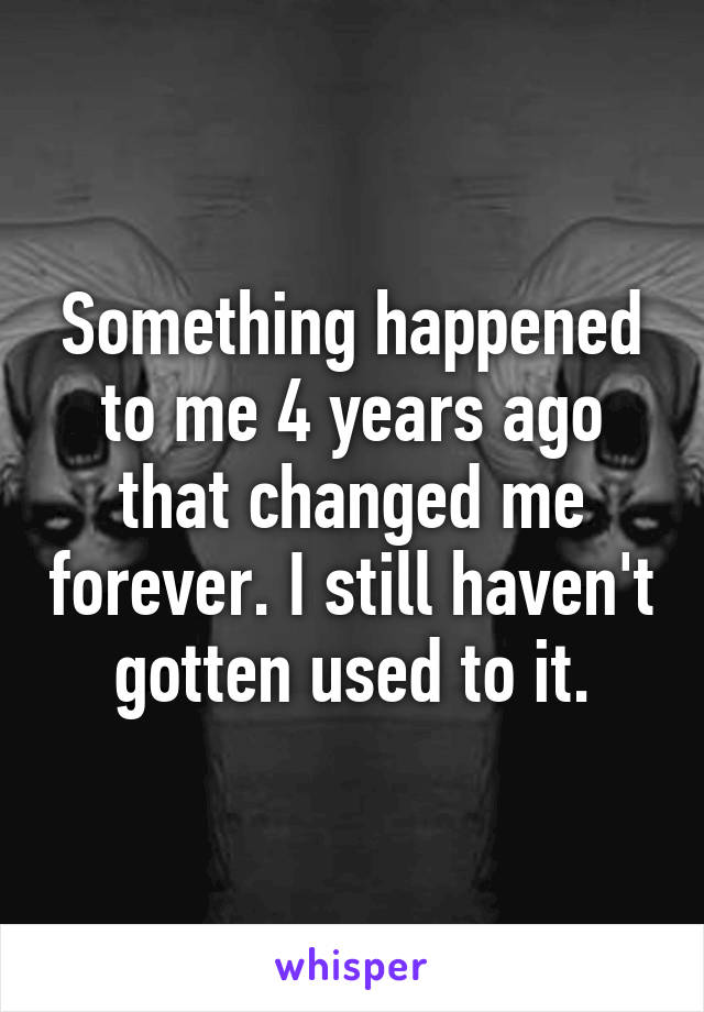 Something happened to me 4 years ago that changed me forever. I still haven't gotten used to it.