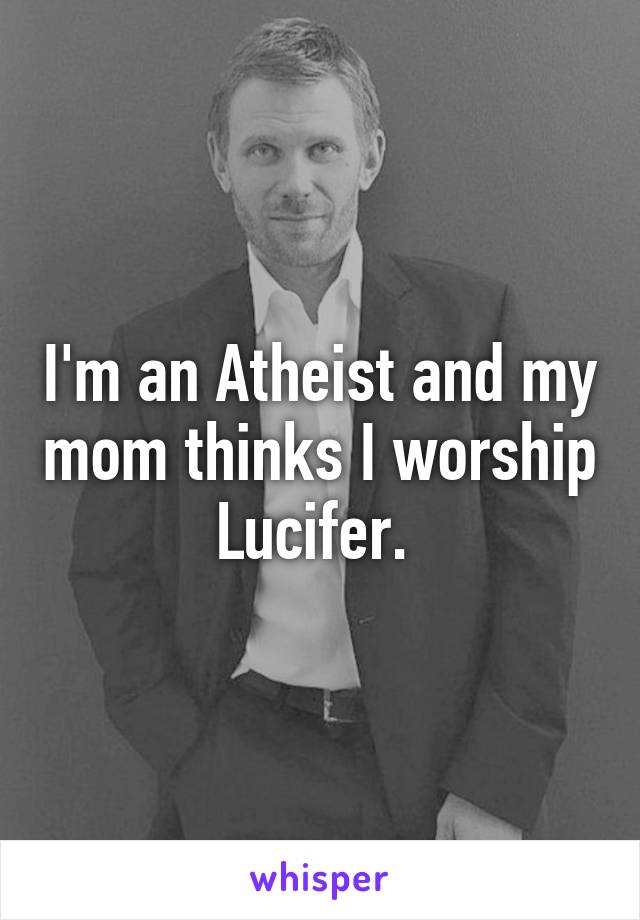 I'm an Atheist and my mom thinks I worship Lucifer. 