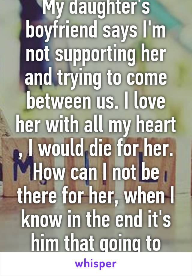 My daughter's boyfriend says I'm not supporting her and trying to come between us. I love her with all my heart , I would die for her. How can I not be there for her, when I know in the end it's him that going to break her heart