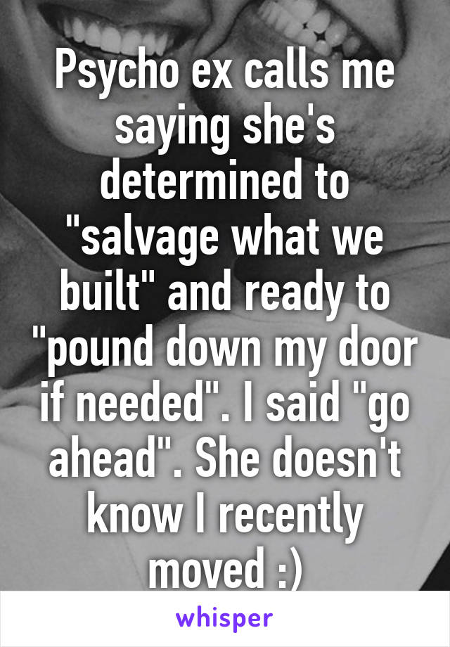 Psycho ex calls me saying she's determined to "salvage what we built" and ready to "pound down my door if needed". I said "go ahead". She doesn't know I recently moved :)