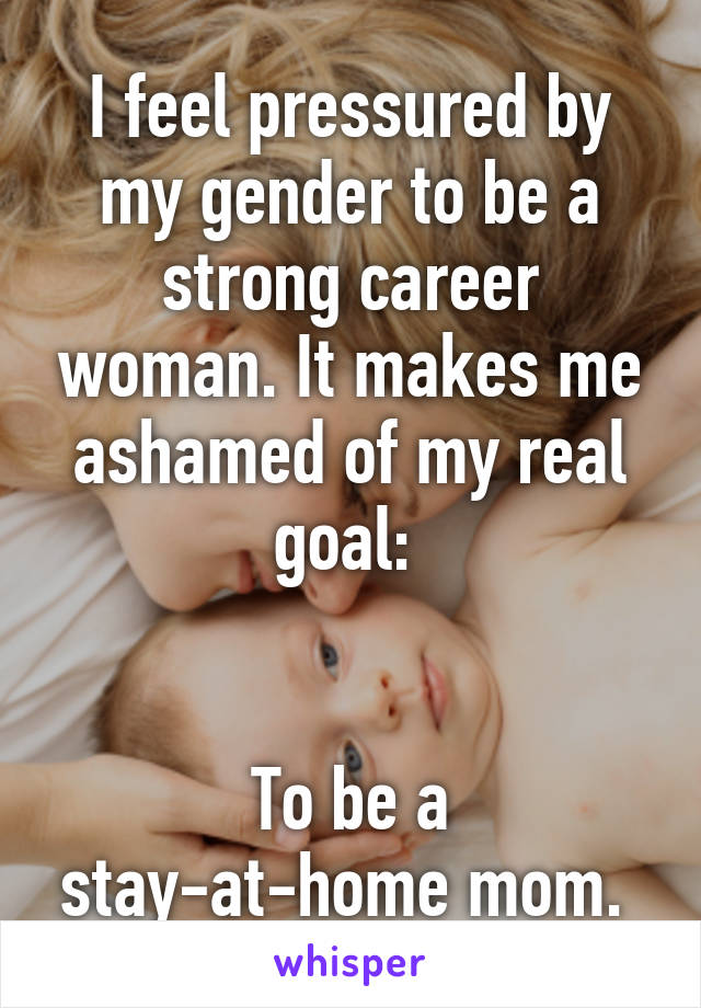 I feel pressured by my gender to be a strong career woman. It makes me ashamed of my real goal: 


To be a stay-at-home mom. 