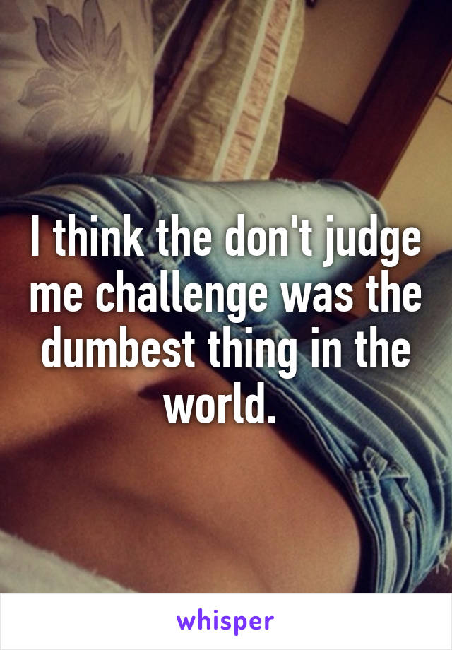 I think the don't judge me challenge was the dumbest thing in the world. 