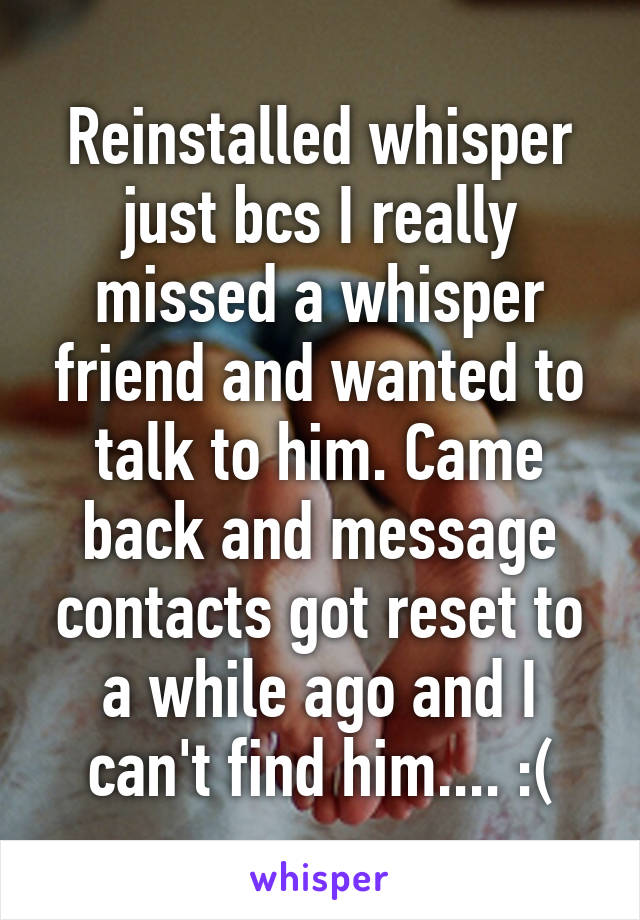 Reinstalled whisper just bcs I really missed a whisper friend and wanted to talk to him. Came back and message contacts got reset to a while ago and I can't find him.... :(