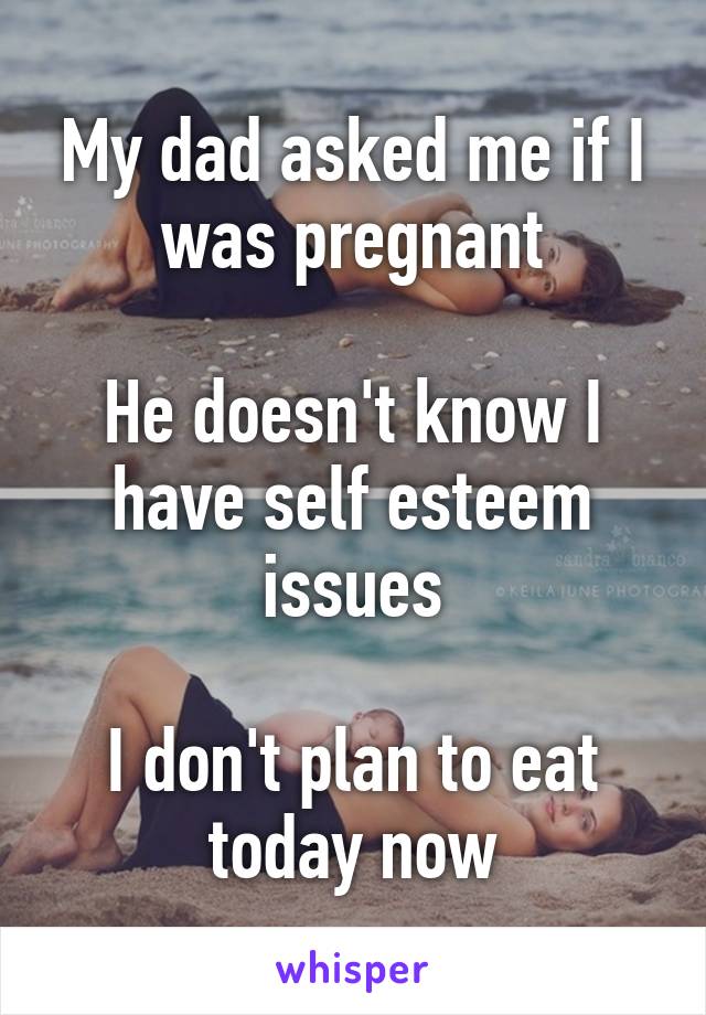 My dad asked me if I was pregnant

He doesn't know I have self esteem issues

I don't plan to eat today now