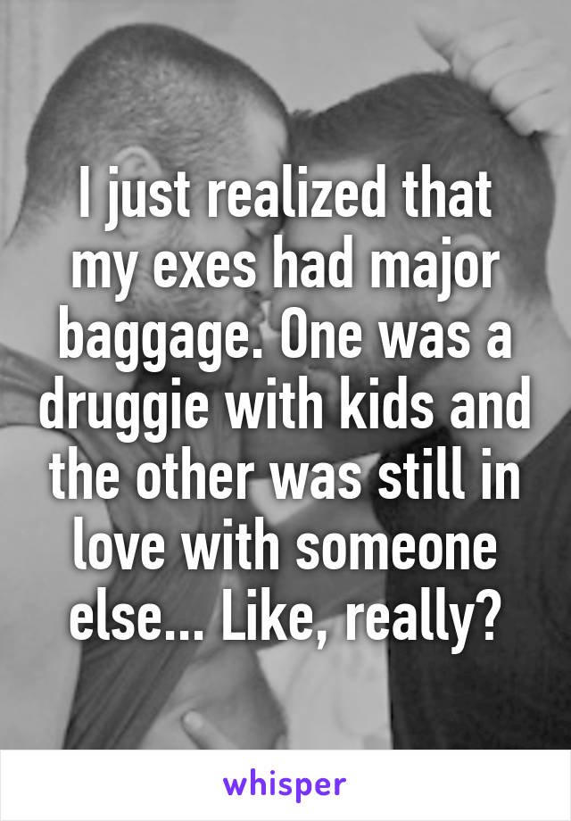 I just realized that my exes had major baggage. One was a druggie with kids and the other was still in love with someone else... Like, really?