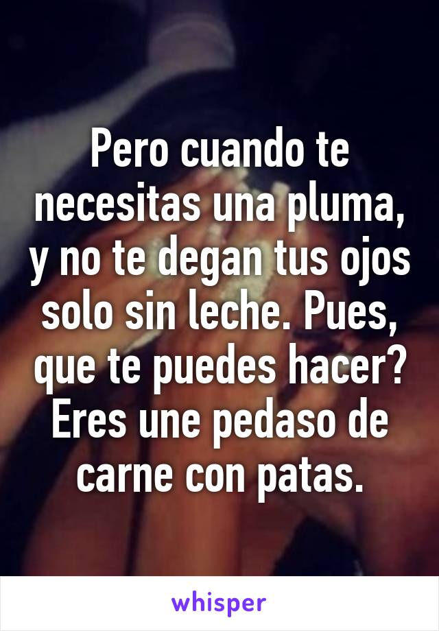 Pero cuando te necesitas una pluma, y no te degan tus ojos solo sin leche. Pues, que te puedes hacer? Eres une pedaso de carne con patas.