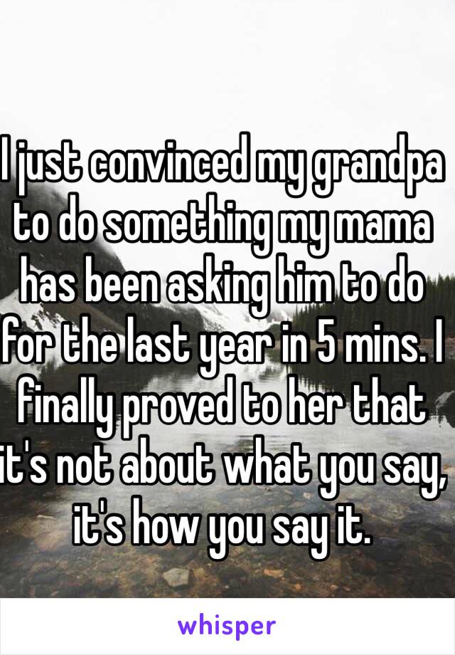 I just convinced my grandpa to do something my mama has been asking him to do for the last year in 5 mins. I finally proved to her that it's not about what you say, it's how you say it.