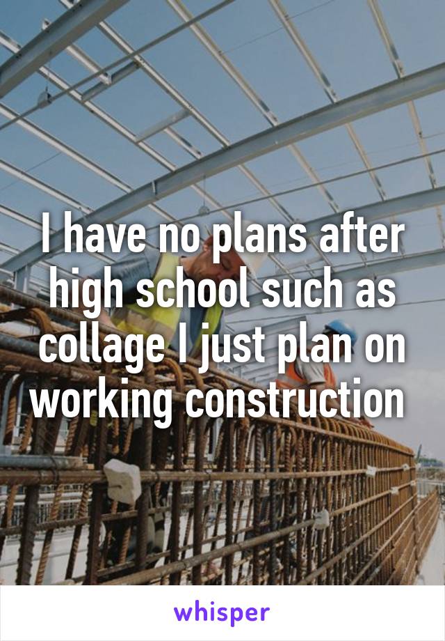 I have no plans after high school such as collage I just plan on working construction 