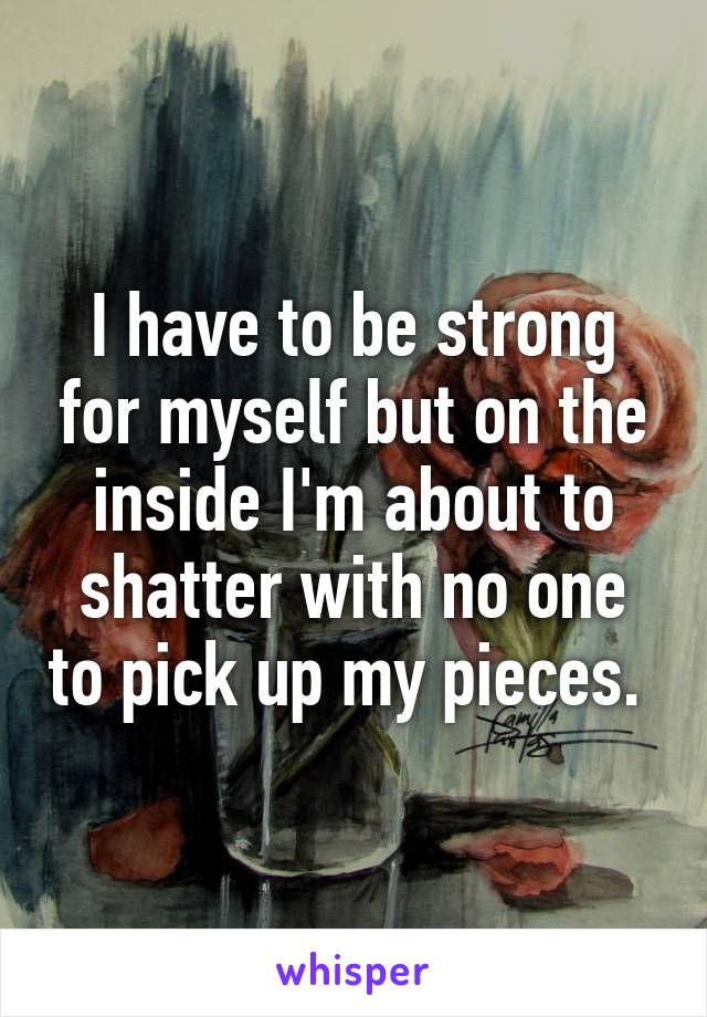 I have to be strong for myself but on the inside I'm about to shatter with no one to pick up my pieces. 