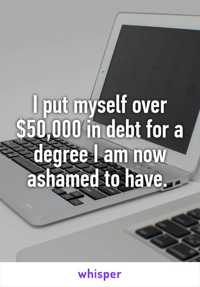 I put myself over $50,000 in debt for a degree I am now ashamed to have. 