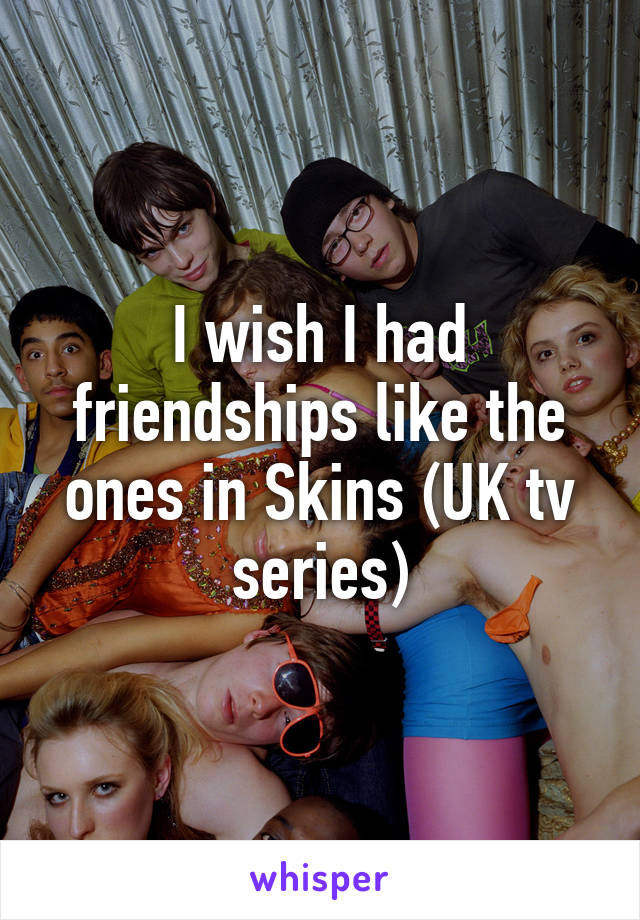 I wish I had friendships like the ones in Skins (UK tv series)