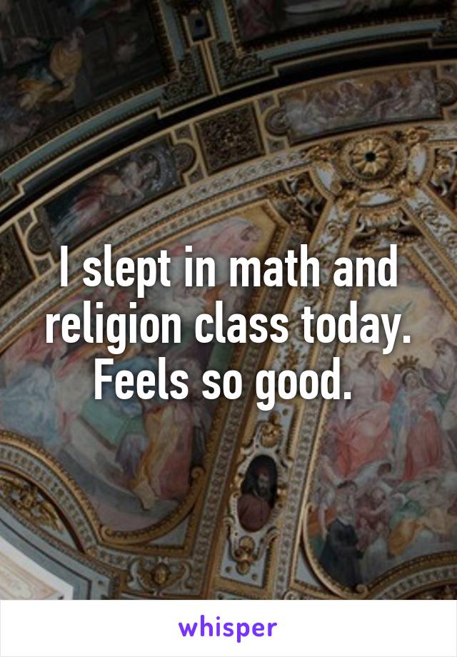 I slept in math and religion class today. Feels so good. 