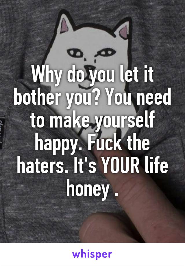 Why do you let it bother you? You need to make yourself happy. Fuck the haters. It's YOUR life honey .