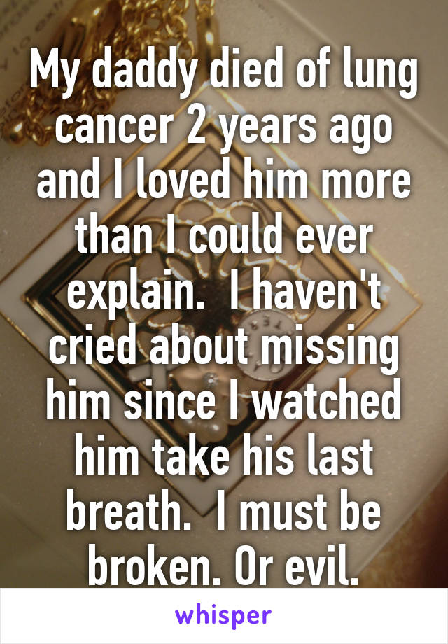 My daddy died of lung cancer 2 years ago and I loved him more than I could ever explain.  I haven't cried about missing him since I watched him take his last breath.  I must be broken. Or evil.