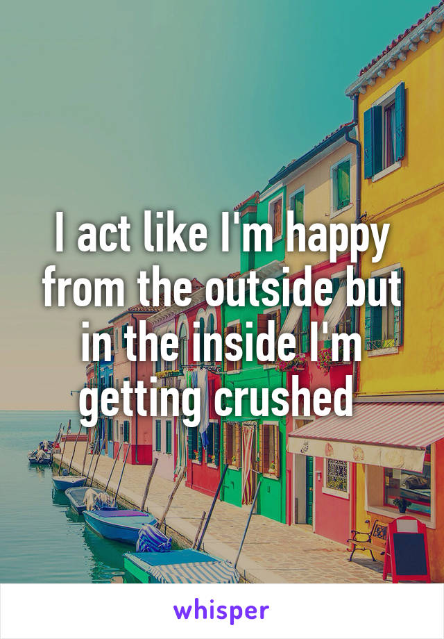 I act like I'm happy from the outside but in the inside I'm getting crushed 