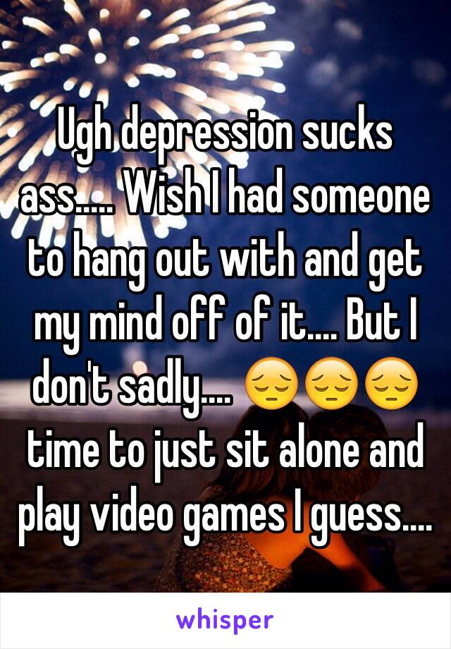 Ugh depression sucks ass..... Wish I had someone to hang out with and get my mind off of it.... But I don't sadly.... 😔😔😔 time to just sit alone and play video games I guess....