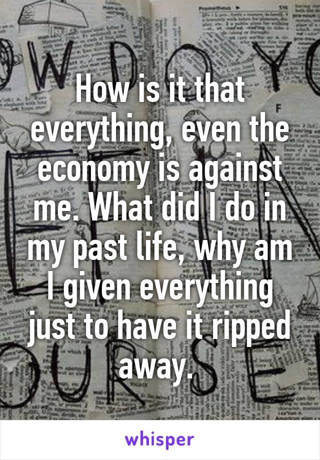 How is it that everything, even the economy is against me. What did I do in my past life, why am I given everything just to have it ripped away. 