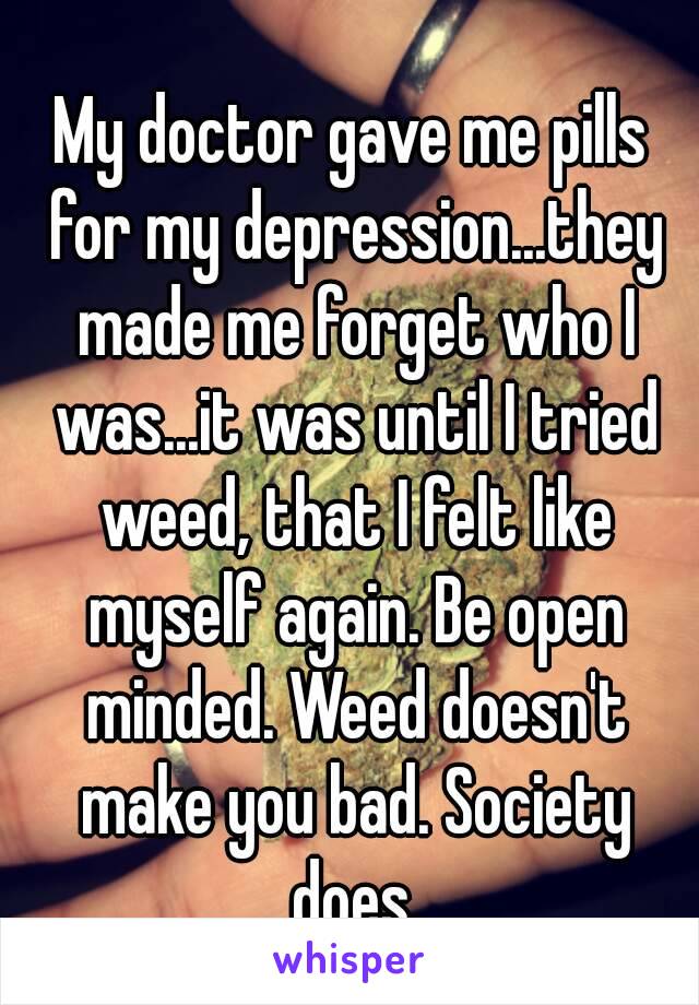 My doctor gave me pills for my depression...they made me forget who I was...it was until I tried weed, that I felt like myself again. Be open minded. Weed doesn't make you bad. Society does.