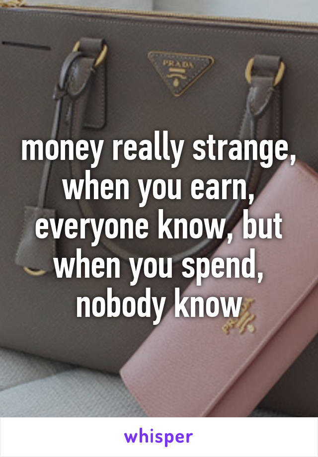 money really strange, when you earn, everyone know, but when you spend, nobody know