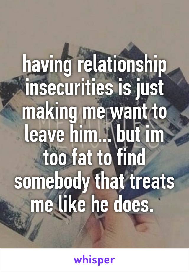 having relationship insecurities is just making me want to leave him... but im too fat to find somebody that treats me like he does. 