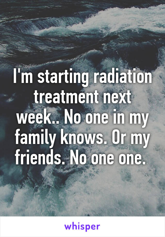 I'm starting radiation treatment next week.. No one in my family knows. Or my friends. No one one. 