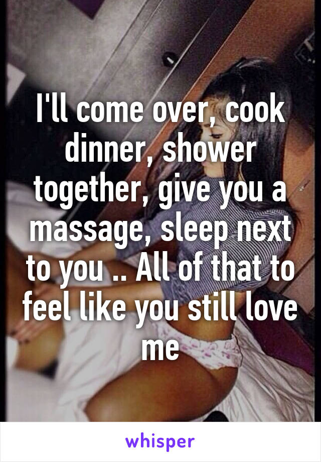 I'll come over, cook dinner, shower together, give you a massage, sleep next to you .. All of that to feel like you still love me