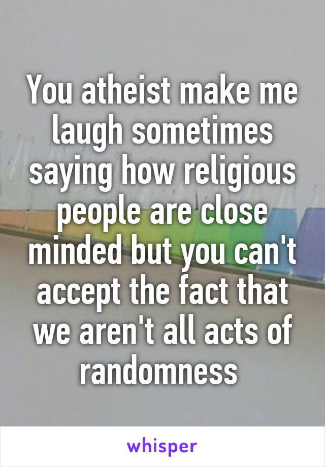 You atheist make me laugh sometimes saying how religious people are close minded but you can't accept the fact that we aren't all acts of randomness 