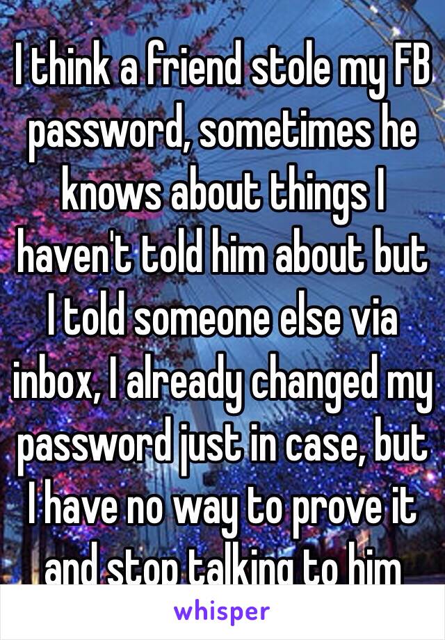 I think a friend stole my FB password, sometimes he knows about things I haven't told him about but I told someone else via inbox, I already changed my password just in case, but I have no way to prove it and stop talking to him