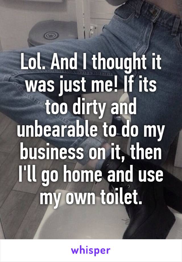 Lol. And I thought it was just me! If its too dirty and unbearable to do my business on it, then I'll go home and use my own toilet.