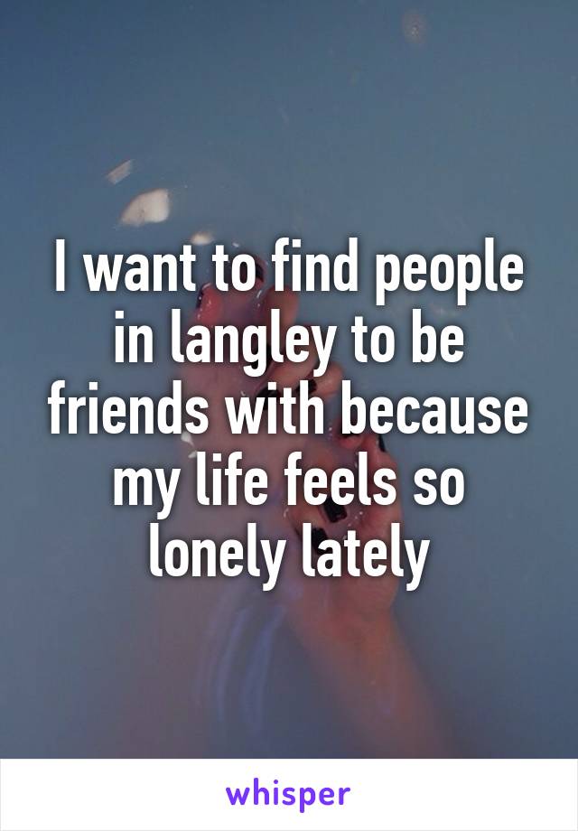 I want to find people in langley to be friends with because my life feels so lonely lately