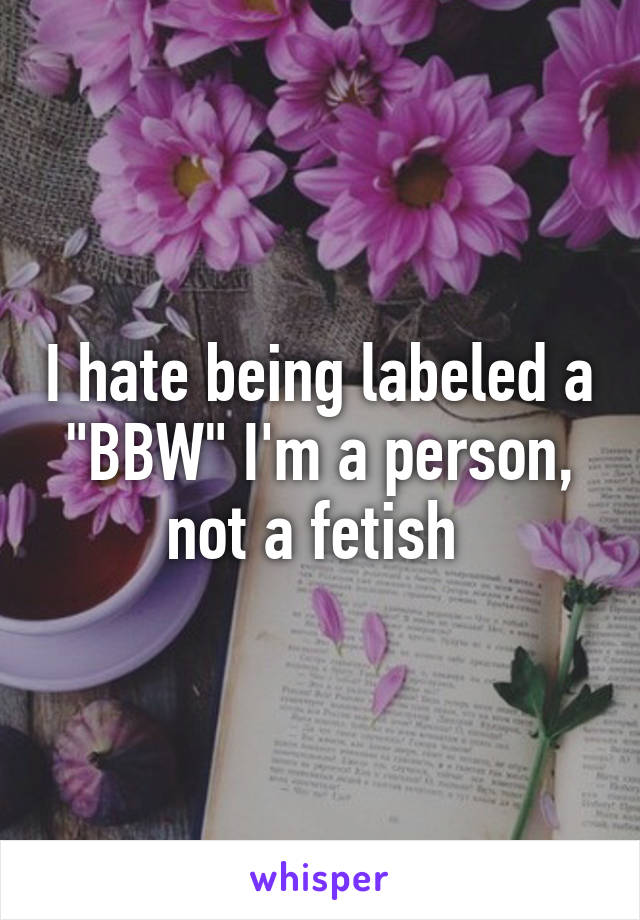 I hate being labeled a "BBW" I'm a person, not a fetish 