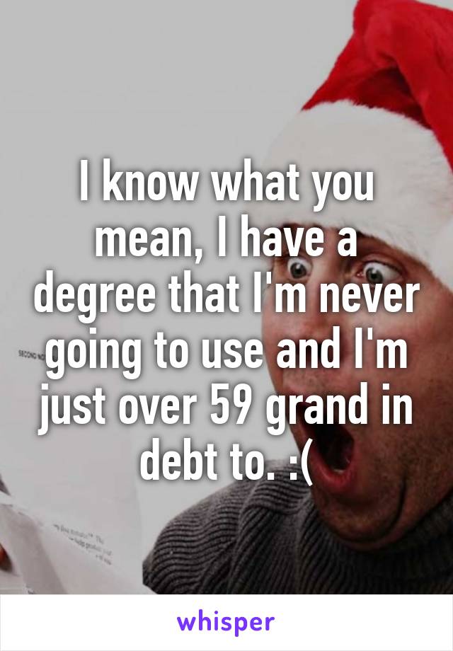 I know what you mean, I have a degree that I'm never going to use and I'm just over 59 grand in debt to. :(