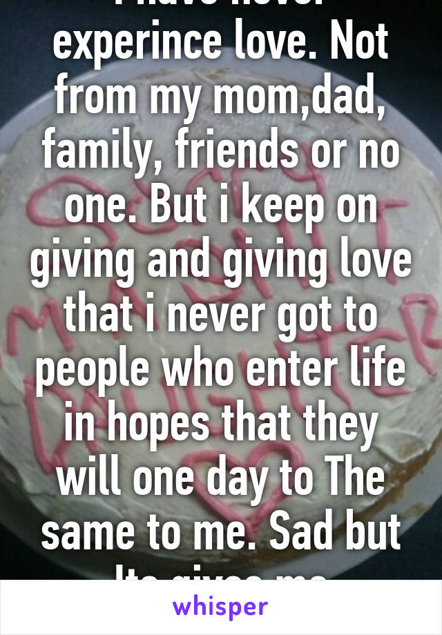 I have never experince love. Not from my mom,dad, family, friends or no one. But i keep on giving and giving love that i never got to people who enter life in hopes that they will one day to The same to me. Sad but Its gives me motivation. 