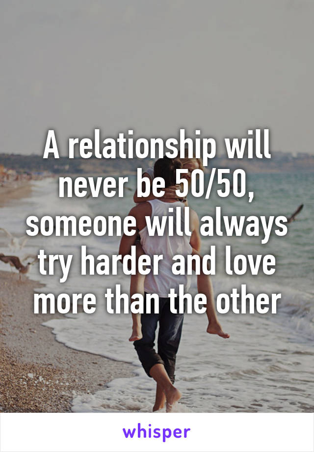 A relationship will never be 50/50, someone will always try harder and love more than the other