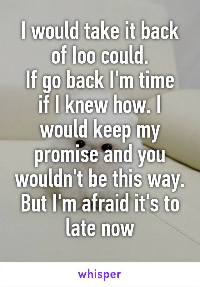 I would take it back of Ioo could.
If go back I'm time if I knew how. I would keep my promise and you wouldn't be this way. But I'm afraid it's to late now
