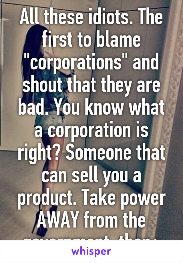 All these idiots. The first to blame "corporations" and shout that they are bad. You know what a corporation is right? Someone that can sell you a product. Take power AWAY from the government, then+