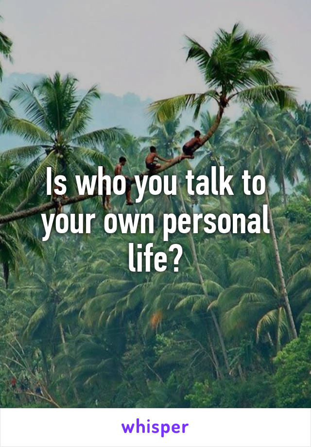 Is who you talk to your own personal life?