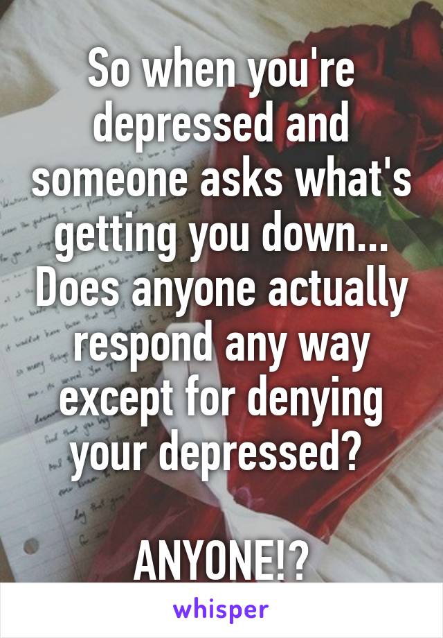 So when you're depressed and someone asks what's getting you down... Does anyone actually respond any way except for denying your depressed? 

ANYONE!?