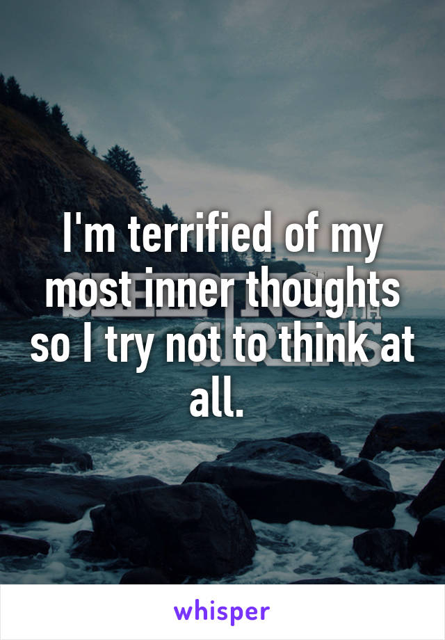 I'm terrified of my most inner thoughts so I try not to think at all. 