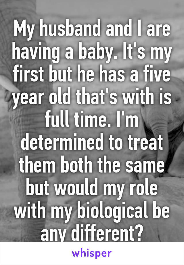 My husband and I are having a baby. It's my first but he has a five year old that's with is full time. I'm determined to treat them both the same but would my role with my biological be any different?