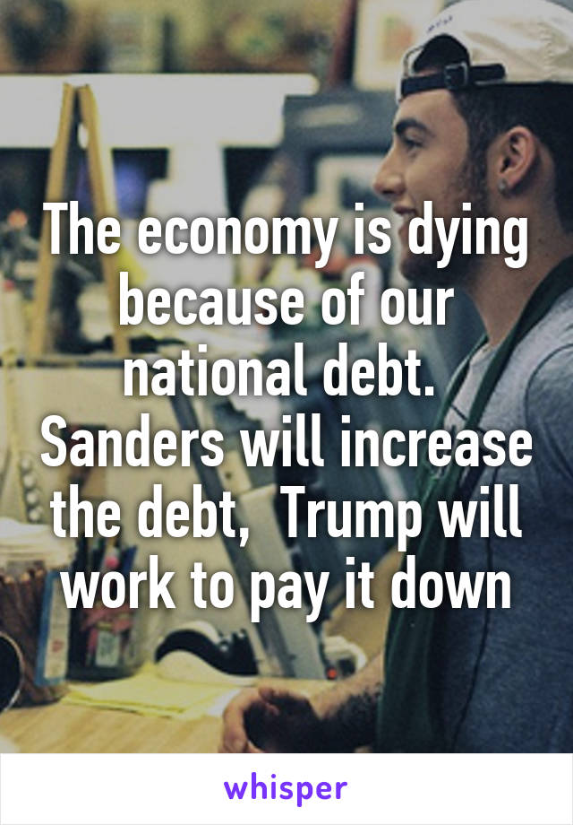 The economy is dying because of our national debt.  Sanders will increase the debt,  Trump will work to pay it down