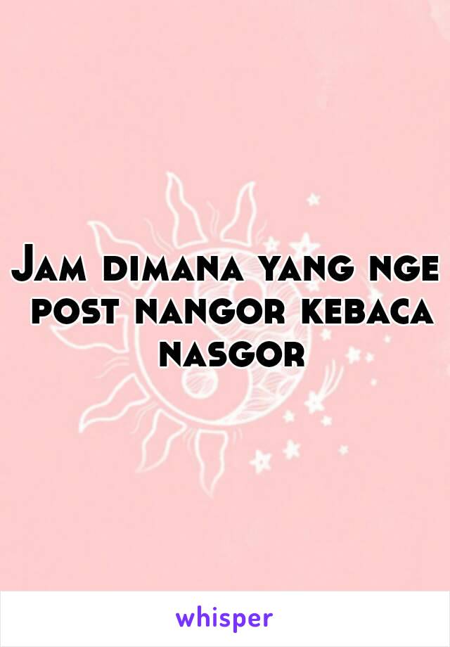 Jam dimana yang nge post nangor kebaca nasgor