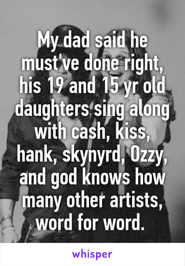 My dad said he must've done right, his 19 and 15 yr old daughters sing along with cash, kiss, hank, skynyrd, Ozzy, and god knows how many other artists, word for word. 